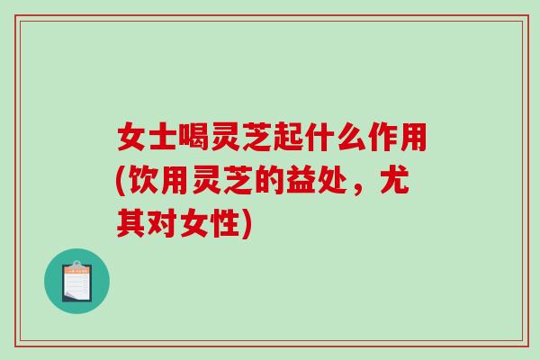 女士喝灵芝起什么作用(饮用灵芝的益处，尤其对女性)