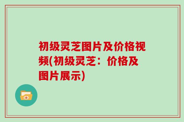 初级灵芝图片及价格视频(初级灵芝：价格及图片展示)