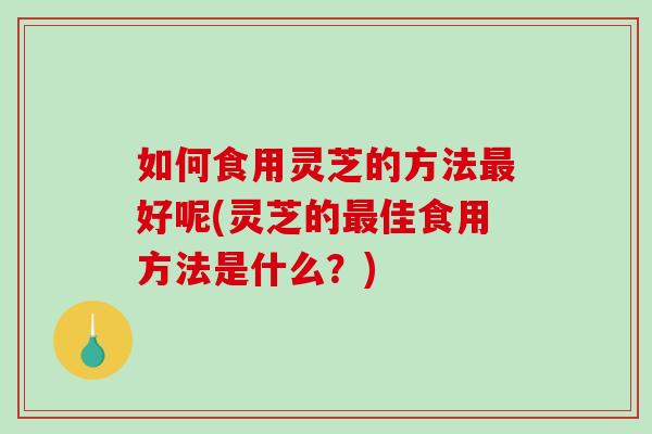 如何食用灵芝的方法好呢(灵芝的佳食用方法是什么？)