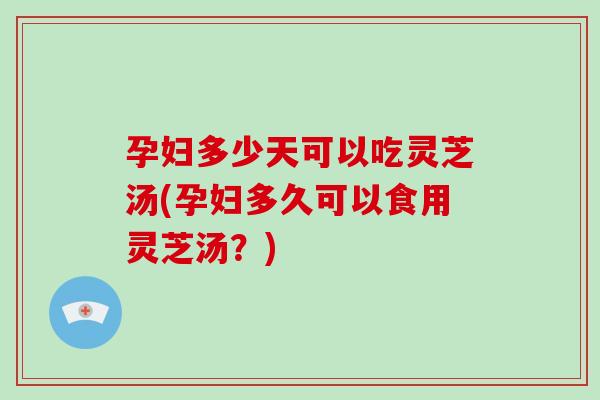 孕妇多少天可以吃灵芝汤(孕妇多久可以食用灵芝汤?) 孕妇多少天可以吃灵芝汤(孕妇多久可以食用灵芝汤?)