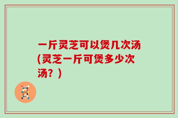 一斤灵芝可以煲几次汤(灵芝一斤可煲多少次汤？)