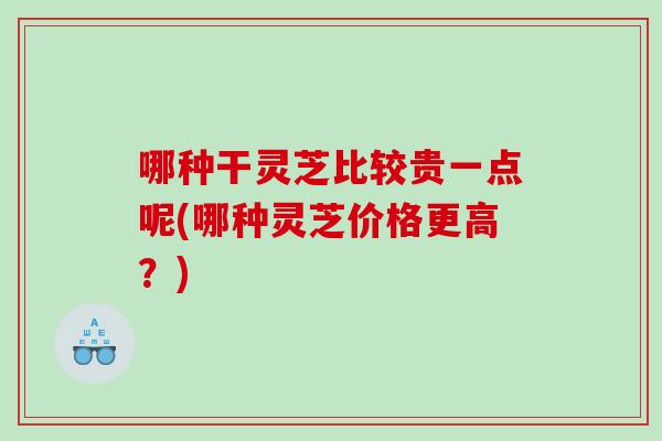 哪种干灵芝比较贵一点呢(哪种灵芝价格更高？)