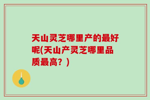 天山灵芝哪里产的好呢(天山产灵芝哪里品质高？)