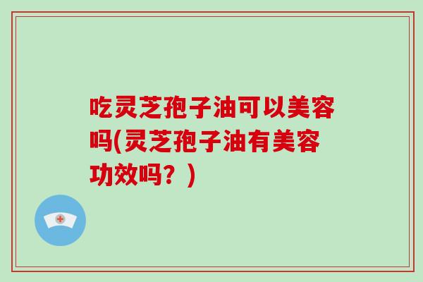 吃灵芝孢子油可以美容吗(灵芝孢子油有美容功效吗？)