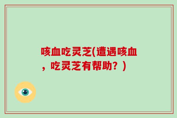 咳吃灵芝(遭遇咳，吃灵芝有帮助？)