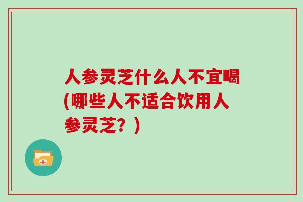 人参灵芝什么人不宜喝(哪些人不适合饮用人参灵芝？)
