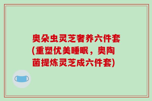 奥朵虫灵芝奢养六件套(重塑优美，奥陶菌提炼灵芝成六件套)