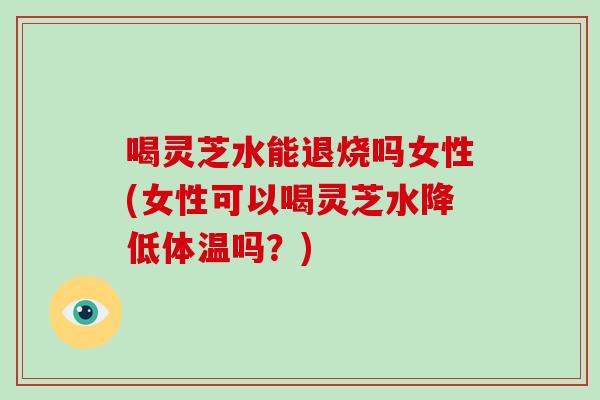 喝灵芝水能退烧吗女性(女性可以喝灵芝水降低体温吗？)