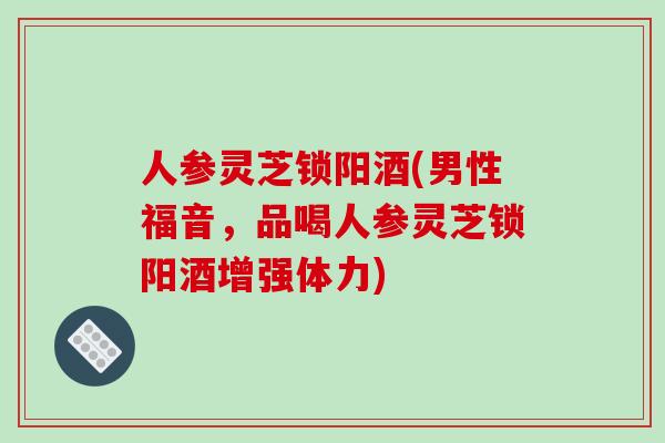 人参灵芝锁阳酒(男性福音，品喝人参灵芝锁阳酒增强体力)