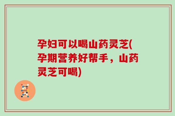 孕妇可以喝山药灵芝(孕期营养好帮手，山药灵芝可喝)