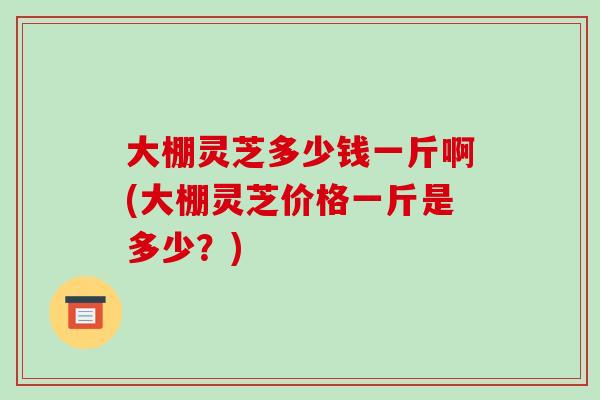 大棚灵芝多少钱一斤啊(大棚灵芝价格一斤是多少？)