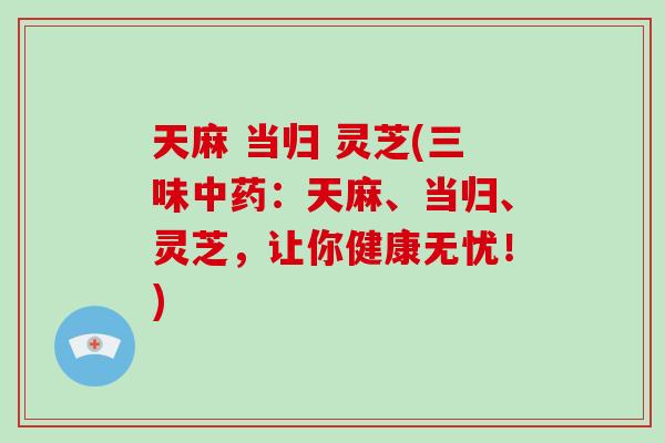 天麻 当归 灵芝(三味中药：天麻、当归、灵芝，让你健康无忧！)