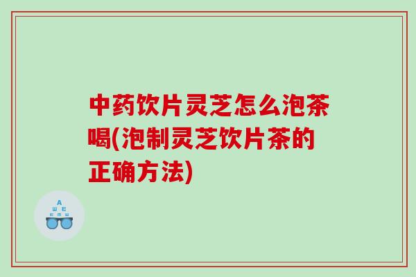 饮片灵芝怎么泡茶喝(泡制灵芝饮片茶的正确方法)