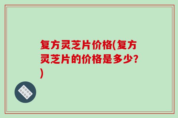 复方灵芝片价格(复方灵芝片的价格是多少？)