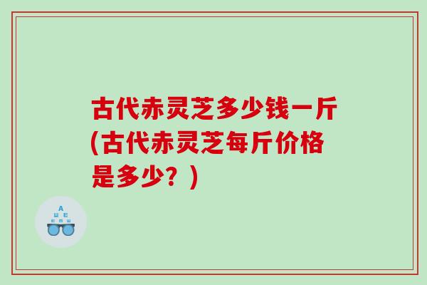 古代赤灵芝多少钱一斤(古代赤灵芝每斤价格是多少？)