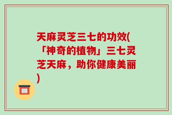 天麻灵芝三七的功效(「神奇的植物」三七灵芝天麻,助你健康美丽) 天麻灵芝三七的功效(「神奇的植物」三七灵芝天麻,助你健康美丽)