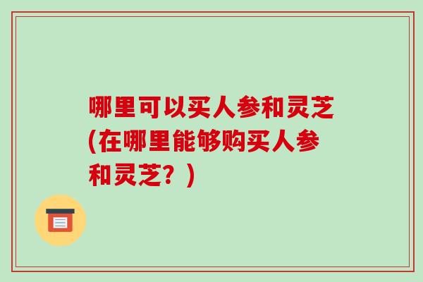 哪里可以买人参和灵芝(在哪里能够购买人参和灵芝?) 哪里可以买人参和灵芝(在哪里能够购买人参和灵芝?)