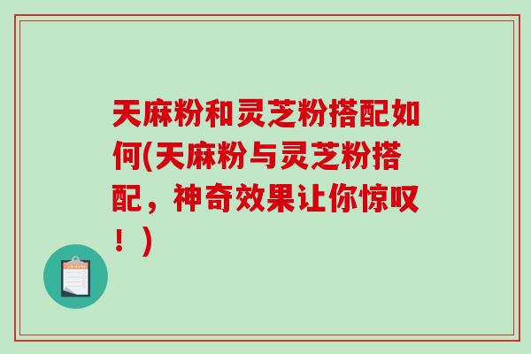 天麻粉和灵芝粉搭配如何(天麻粉与灵芝粉搭配，神奇效果让你惊叹！)