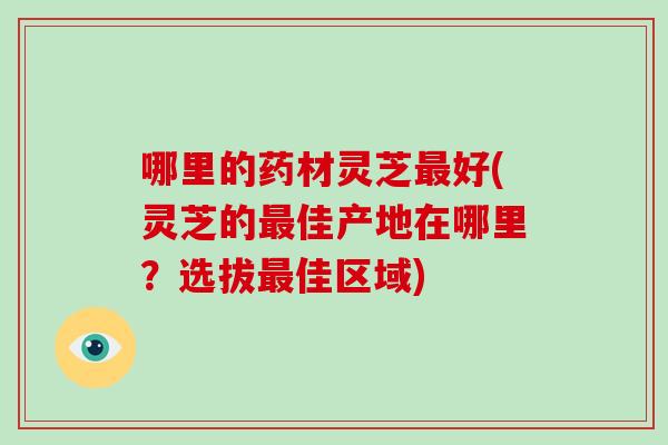 哪里的药材灵芝好(灵芝的佳产地在哪里？选拔佳区域)