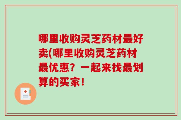 哪里收购灵芝药材好卖(哪里收购灵芝药材优惠？一起来找划算的买家！