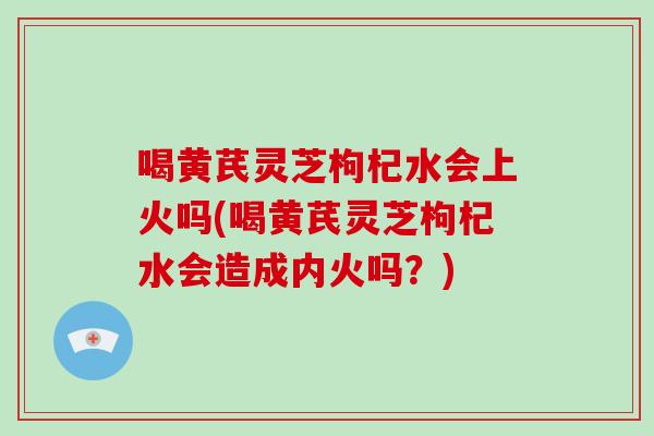 喝黄芪灵芝枸杞水会上火吗(喝黄芪灵芝枸杞水会造成内火吗？)