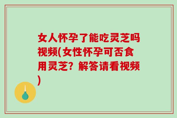 女人怀孕了能吃灵芝吗视频(女性怀孕可否食用灵芝?解答请看视频) 女人怀孕了能吃灵芝吗视频(女性怀孕可否食用灵芝?解答请看视频)