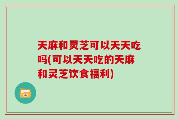 天麻和灵芝可以天天吃吗(可以天天吃的天麻和灵芝饮食福利)