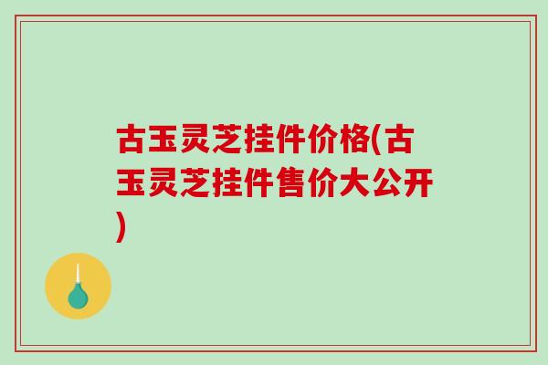 古玉灵芝挂件价格(古玉灵芝挂件售价大公开)