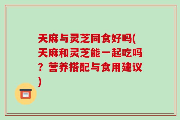 天麻与灵芝同食好吗(天麻和灵芝能一起吃吗？营养搭配与食用建议)