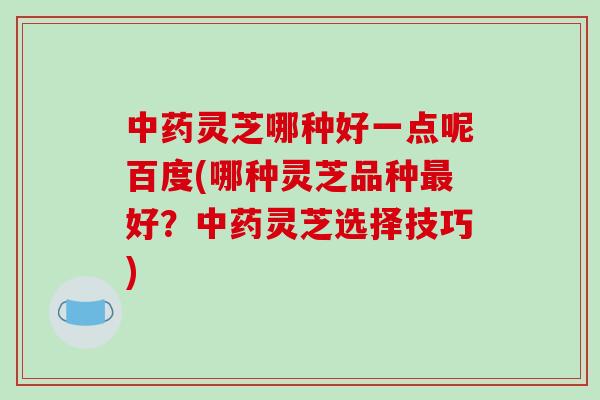 灵芝哪种好一点呢百度(哪种灵芝品种好？灵芝选择技巧)