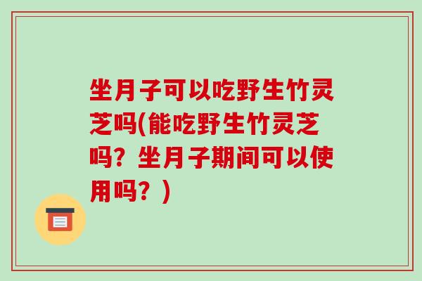 坐月子可以吃野生竹灵芝吗(能吃野生竹灵芝吗？坐月子期间可以使用吗？)