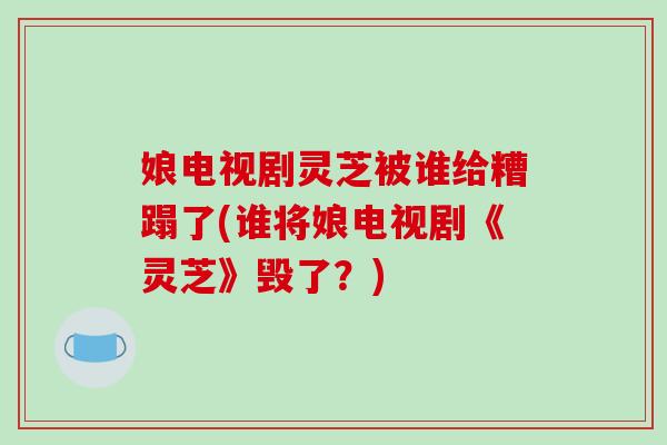 娘电视剧灵芝被谁给糟蹋了(谁将娘电视剧《灵芝》毁了？)