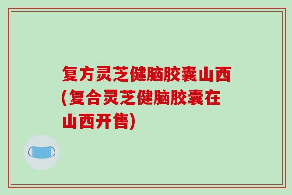 复方灵芝健脑胶囊山西(复合灵芝健脑胶囊在山西开售)