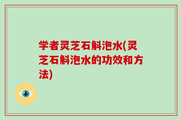 学者灵芝石斛泡水(灵芝石斛泡水的功效和方法)