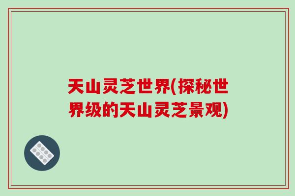 天山灵芝世界(探秘世界级的天山灵芝景观)