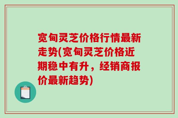 宽甸灵芝价格行情新走势(宽甸灵芝价格近期稳中有升，经销商报价新趋势)