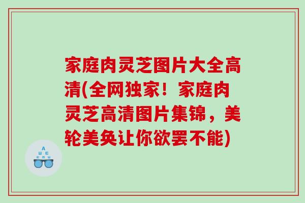 家庭肉灵芝图片大全高清(全网独家！家庭肉灵芝高清图片集锦，美轮美奂让你欲罢不能)