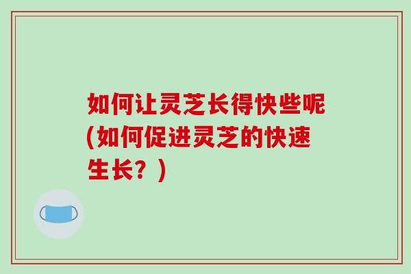 如何让灵芝长得快些呢(如何促进灵芝的快速生长？)