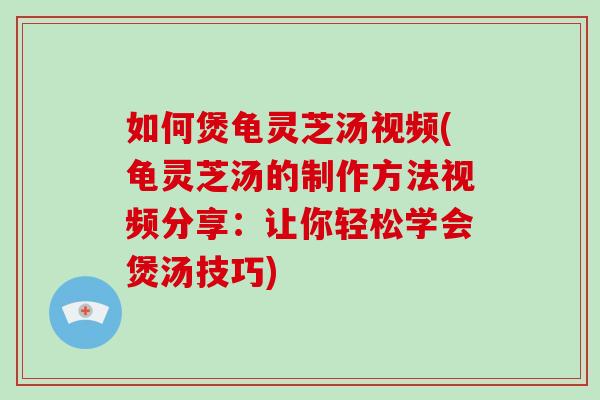 如何煲龟灵芝汤视频(龟灵芝汤的制作方法视频分享：让你轻松学会煲汤技巧)