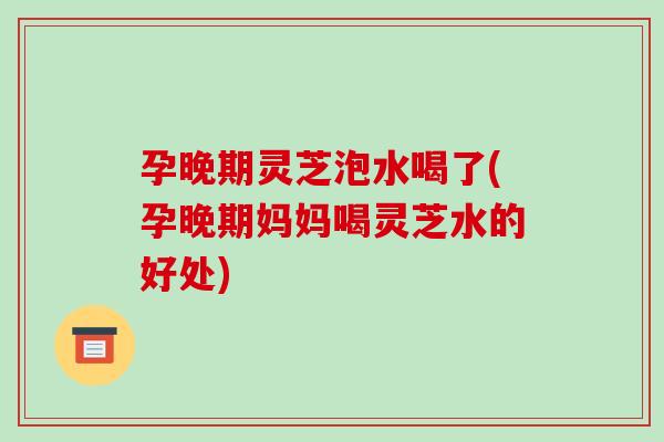 孕晚期灵芝泡水喝了(孕晚期妈妈喝灵芝水的好处)