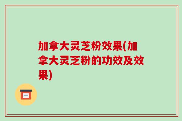 加拿大灵芝粉效果(加拿大灵芝粉的功效及效果)