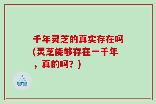 千年灵芝的真实存在吗(灵芝能够存在一千年，真的吗？)