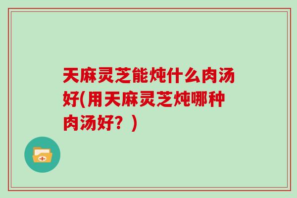 天麻灵芝能炖什么肉汤好(用天麻灵芝炖哪种肉汤好？)