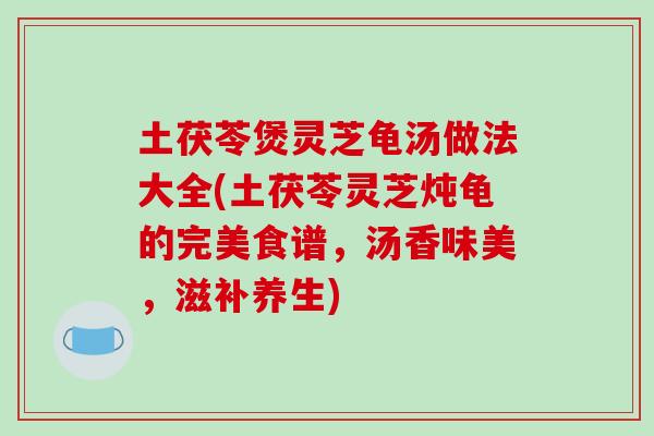 土茯苓煲灵芝龟汤做法大全(土茯苓灵芝炖龟的完美食谱，汤香味美，滋补养生)