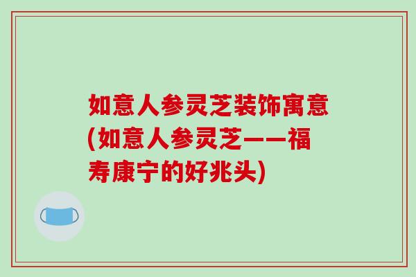 如意人参灵芝装饰寓意(如意人参灵芝——福寿康宁的好兆头)
