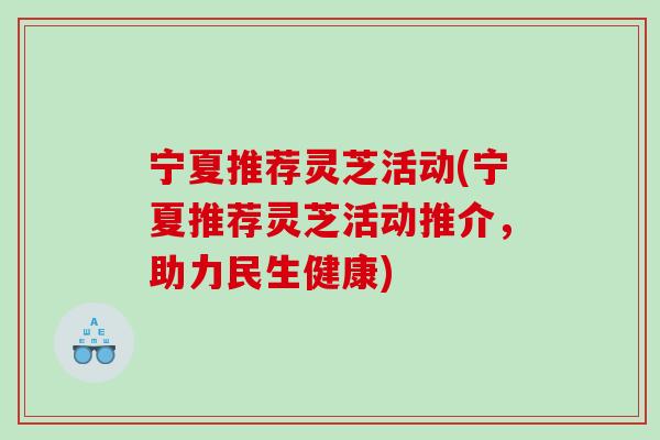 宁夏推荐灵芝活动(宁夏推荐灵芝活动推介，助力民生健康)