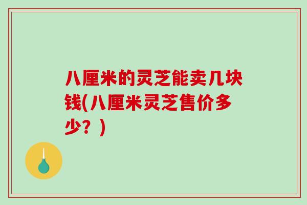 八厘米的灵芝能卖几块钱(八厘米灵芝售价多少？)
