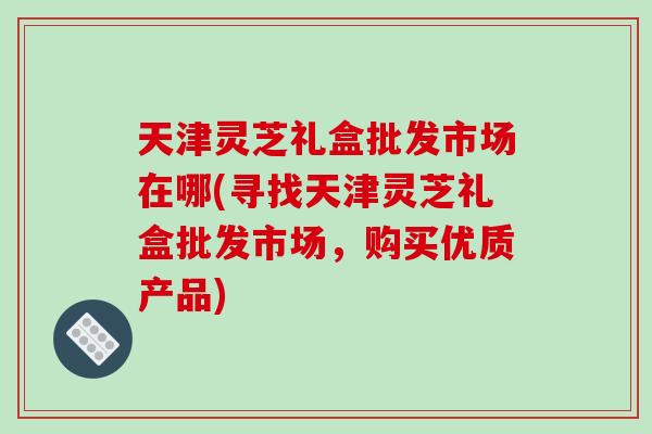 天津灵芝礼盒批发市场在哪(寻找天津灵芝礼盒批发市场，购买优质产品)