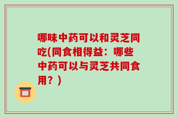 哪味可以和灵芝同吃(同食相得益：哪些可以与灵芝共同食用？)