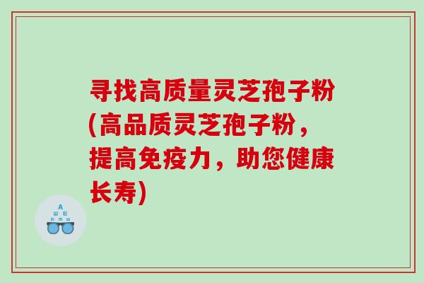 寻找高质量灵芝孢子粉(高品质灵芝孢子粉，提高免疫力，助您健康长寿)